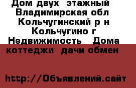 Дом двух  этажный  - Владимирская обл., Кольчугинский р-н, Кольчугино г. Недвижимость » Дома, коттеджи, дачи обмен   